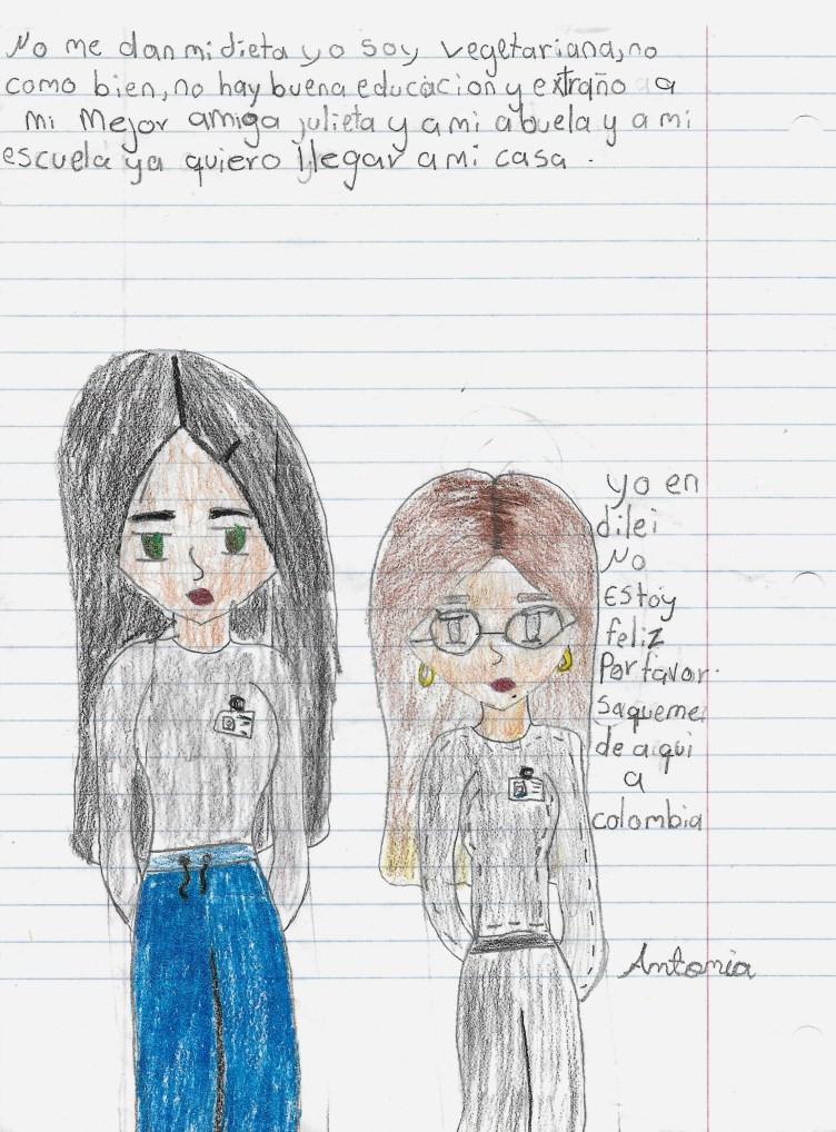 A drawing on lined paper of an unsmiling woman and a girl wearing gray sweatshirts with long hair. The woman wears blue pants and the girl wears gray pants. Handwriting appears above and next to the drawing in Spanish: “No me dan mi dieta yo soy vegetariana, no como bien, no hay buena educacion y extraño a mi mejor amiga julieta y a mi abuela y a mi escuela ya quiero llegar a mi casa. Yo en dilei [Dilley] no estoy feliz por favor saquenme de aquí a colombia. Antonia.”