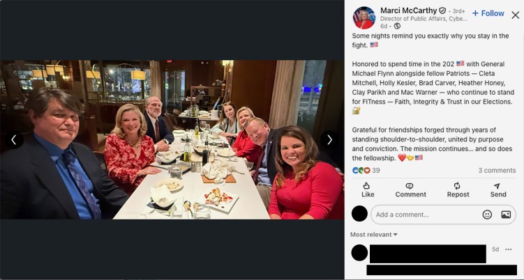 A LinkedIn post with a photo showing seven people at an upscale restaurant. The post says: “Some nights remind you exactly why you stay in the fight. 🇺🇸
Honored to spend time in the 202 🇺🇸 with General Michael Flynn alongside fellow Patriots — Cleta Mitchell, Holly Kesler, Brad Carver, Heather Honey, Clay Parikh and Mac Warner — who continue to stand for FITness — Faith, Integrity & Trust in our Elections. 🔐
Grateful for friendships forged through years of standing shoulder-to-shoulder, united by purpose and conviction. The mission continues… and so does the fellowship. ❤️🤝🇺🇸.”