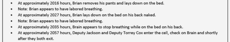 An excerpt from a document reads: At approximately 2016 hours, Brian removes his pants and lays down on the bed. Note: Brian appears to have labored breathing. At approximately 2027 hours, Brian lays down on the bed on his back naked. Note: Brian appears to have labored breathing. At approximately 2035 hours, Brain appears to stop breathing while on the bed on his back. At approximately 2057 hours, Deputy Jackson and Deputy Torrey Cox enter the cell, check on Brain and shortly after they both exit.
