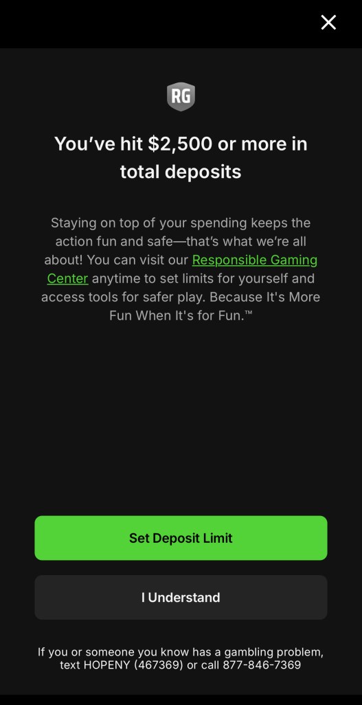 An alert that reads: “You’ve hit $2500 or more in total deposits. Staying on top of your spending keeps the action fun and safe — that’s what we’re all about! You can visit our Responsible Gaming Center anytime to set limits for yourself and access tools for safer play. Because It’s More Fun When It’s for Fun.” A green button reads “Set Deposit Limit,” and a black button reads “I Understand.” In small type below the buttons: “If you or someone you know has a gambling problem, text HOPENY (467369) or call 877-846-7369.”