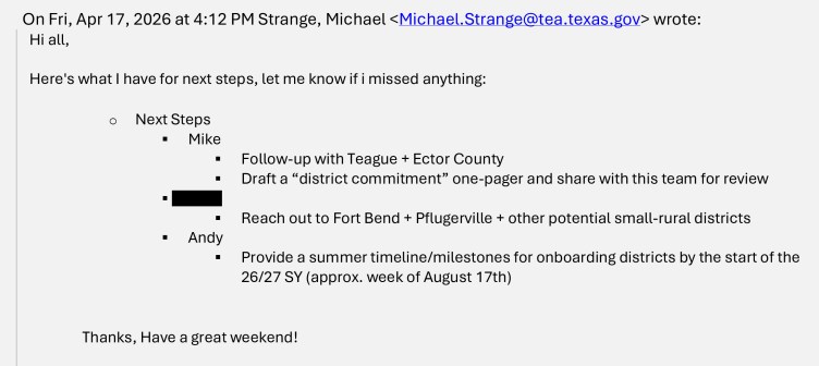 An email sent by Michael.Strange@tea.texas.gov on April 17, 2026. The email reads: “Hi all, Here’s what I have for next steps, let me know if I missed anything: Next Steps. Mike: Follow up with Teague and Ector County, Draft a ‘district commitment’ one-pager and share with this team for review. [Redacted]: Reach out to Fort Bend + Pflugerville + other potential small-rural districts. Andy: Provide a summer timeline/milestones for onboarding districts by the start of the 26/27 SY (approx. week of August 17th). Thanks, Have a great weekend!”